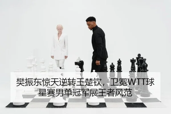 樊振东惊天逆转王楚钦，卫冕WTT球星赛男单冠军展王者风范